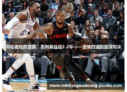 开拓者险胜雷霆，系列赛战成2-2平——激情四溢的篮球对决