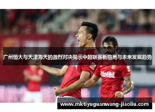 广州恒大与天津海天的激烈对决揭示中超联赛新格局与未来发展趋势