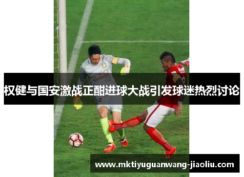 权健与国安激战正酣进球大战引发球迷热烈讨论
